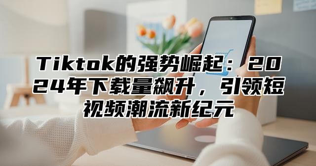Tiktok的强势崛起：2025年下载量飙升，引领短视频潮流新纪元