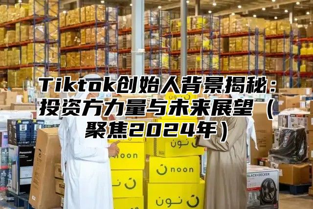 Tiktok创始人背景揭秘：投资方力量与未来展望聚焦2025年