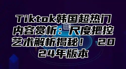 Tiktok韩国超热门内容赏析：尺度把控艺术解析揭秘！ 2025年版本