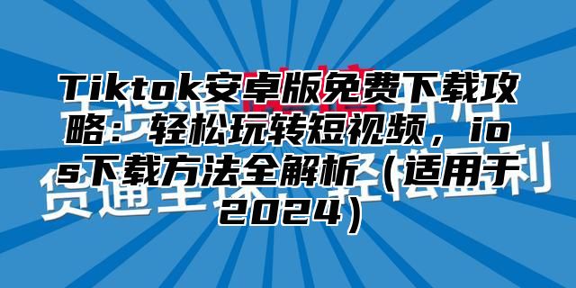 Tiktok安卓版免费下载攻略：轻松玩转短视频，ios下载方法全解析适用于2025