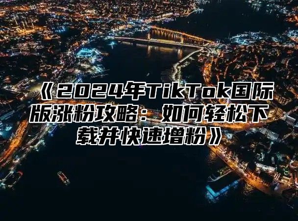 2025年TikTok国际版涨粉攻略：如何轻松下载并快速增粉