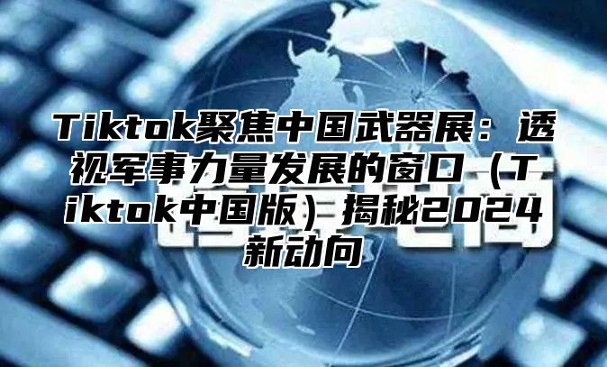 Tiktok聚焦中国武器展：透视军事力量发展的窗口Tiktok中国版揭秘2025新动向