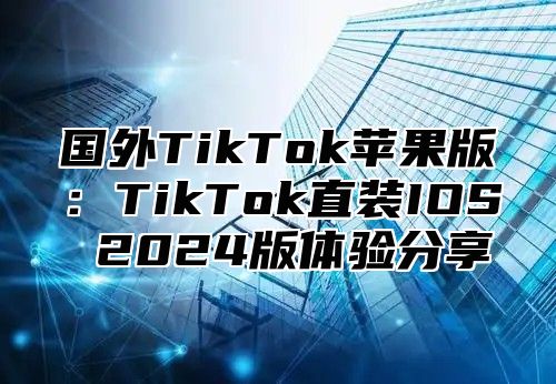 国外TikTok苹果版：TikTok直装IOS 2025版体验分享