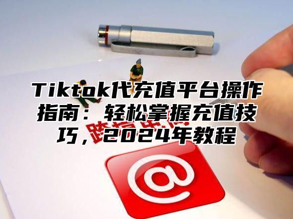 Tiktok代充值平台操作指南：轻松掌握充值技巧，2025年教程