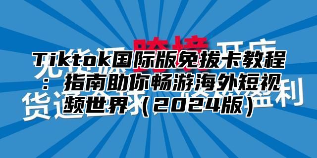 Tiktok国际版免拔卡教程：指南助你畅游海外短视频世界2025版