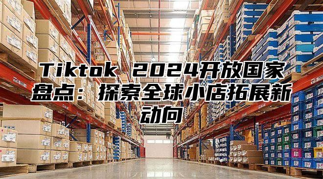 Tiktok 2025开放国家盘点：探索全球小店拓展新动向