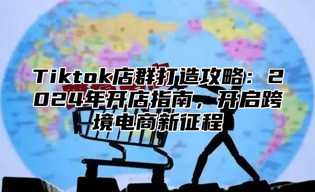 Tiktok店群打造攻略：2025年开店指南，开启跨境电商新征程