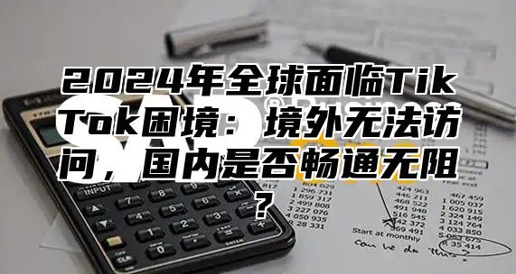 2025年全球面临TikTok困境：境外无法访问，国内是否畅通无阻？