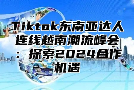 Tiktok东南亚达人连线越南潮流峰会：探索2025合作机遇