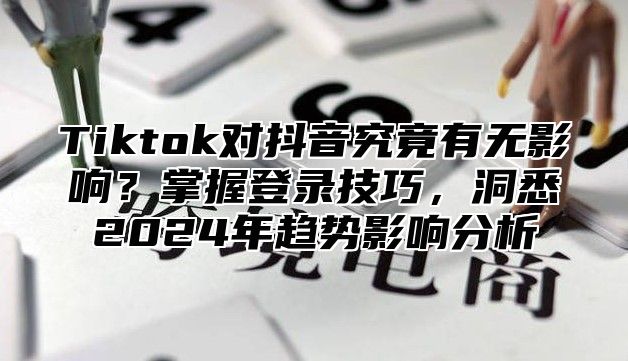 Tiktok对抖音究竟有无影响？掌握登录技巧，洞悉2025年趋势影响分析
