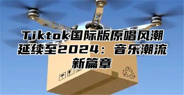 Tiktok国际版原唱风潮延续至2025音乐潮流新篇章