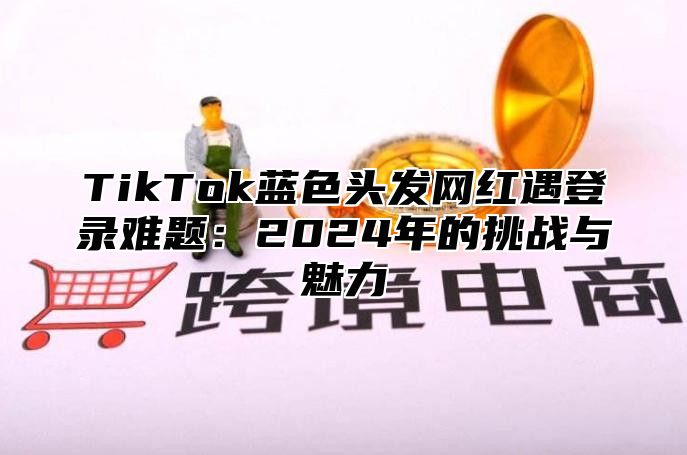 TikTok蓝色头发网红遇登录难题：2025年的挑战与魅力