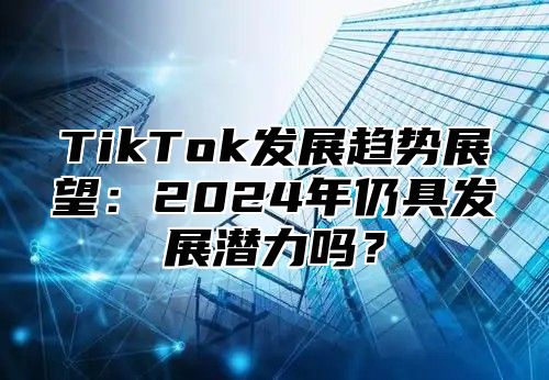 TikTok发展趋势展望：2025年仍具发展潜力吗？