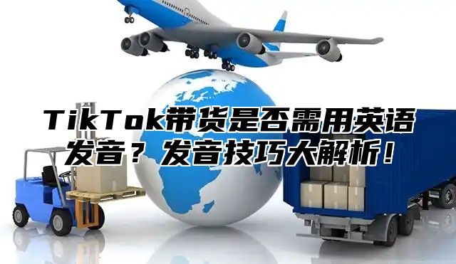TikTok带货是否需用英语发音？发音技巧大解析！