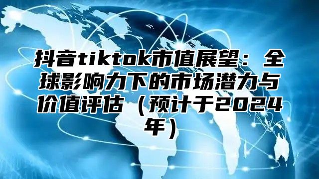 抖音tiktok市值展望：全球影响力下的市场潜力与价值评估预计于2025年