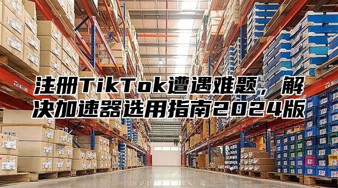 注册TikTok遭遇难题，解决加速器选用指南2025版