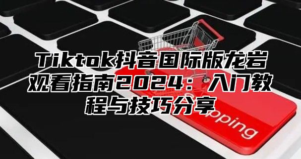 Tiktok抖音国际版龙岩观看指南2025入门教程与技巧分享