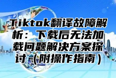 Tiktok翻译故障解析：下载后无法加载问题解决方案探讨附操作指南