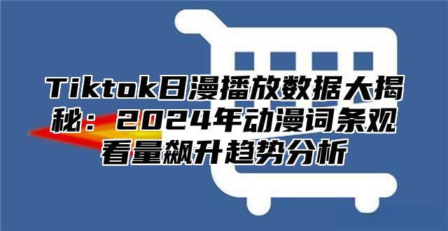 Tiktok日漫播放数据大揭秘：2025年动漫词条观看量飙升趋势分析