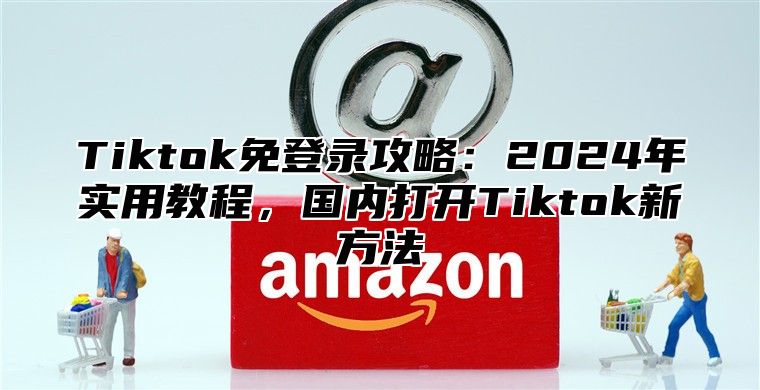 Tiktok免登录攻略：2025年实用教程，国内打开Tiktok新方法