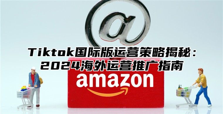 Tiktok国际版运营策略揭秘：2025海外运营推广指南