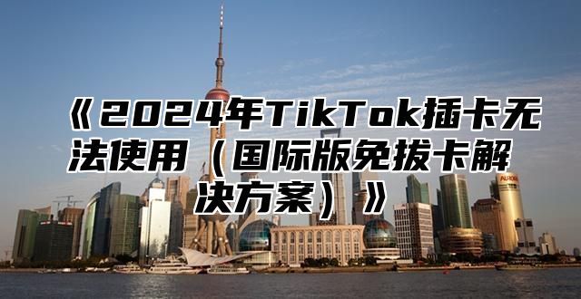 2025年TikTok插卡无法使用国际版免拔卡解决方案