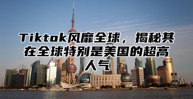 Tiktok风靡全球，揭秘其在全球特别是美国的超高人气