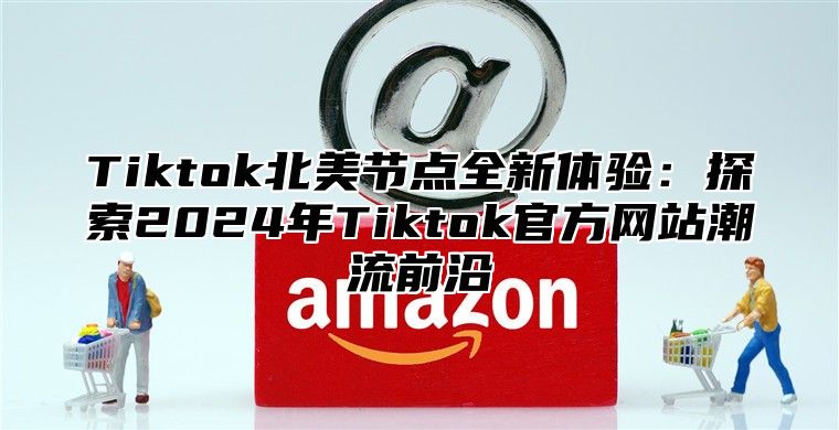 Tiktok北美节点全新体验：探索2025年Tiktok官方网站潮流前沿