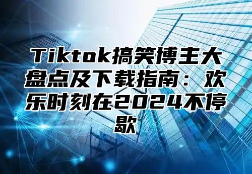 Tiktok搞笑博主大盘点及下载指南：欢乐时刻在2025不停歇
