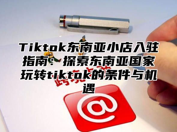 Tiktok东南亚小店入驻指南：探索东南亚国家玩转tiktok的条件与机遇