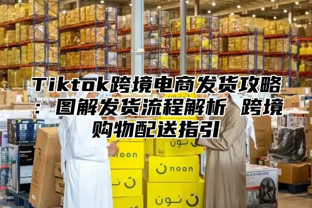 Tiktok跨境电商发货攻略：图解发货流程解析 跨境购物配送指引