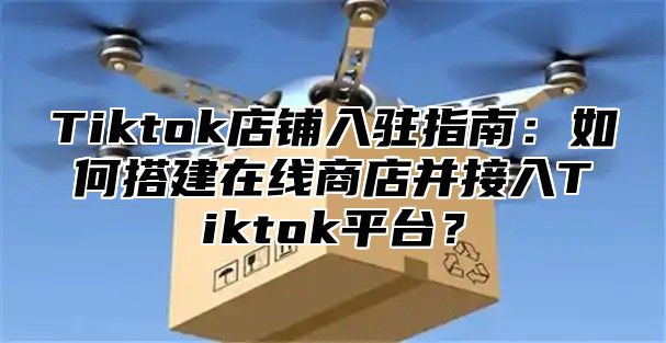 Tiktok店铺入驻指南：如何搭建在线商店并接入Tiktok平台？