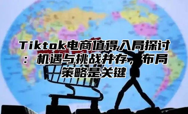 Tiktok电商值得入局探讨：机遇与挑战并存，布局策略是关键