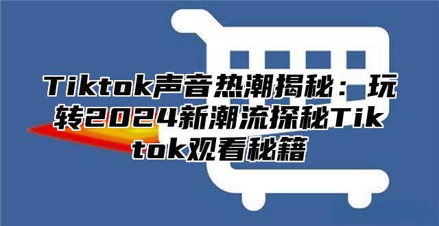 Tiktok声音热潮揭秘：玩转2025新潮流探秘Tiktok观看秘籍