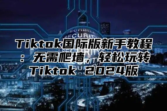 Tiktok国际版新手教程：无需爬墙，轻松玩转Tiktok 2025版