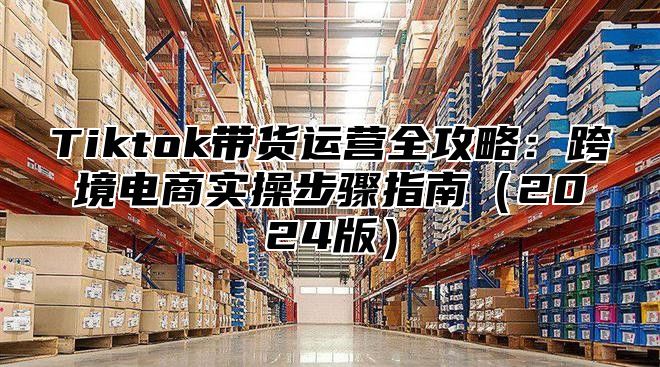 Tiktok带货运营全攻略：跨境电商实操步骤指南2025版