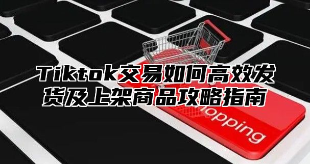 Tiktok交易如何高效发货及上架商品攻略指南