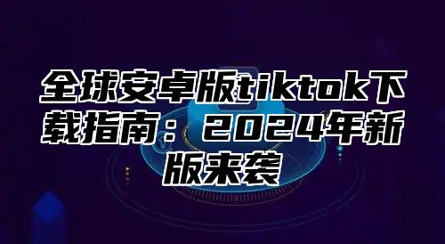 全球安卓版tiktok下载指南：2025年新版来袭