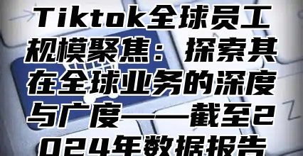 Tiktok全球员工规模聚焦：探索其在全球业务的深度与广度——截至2025年数据报告