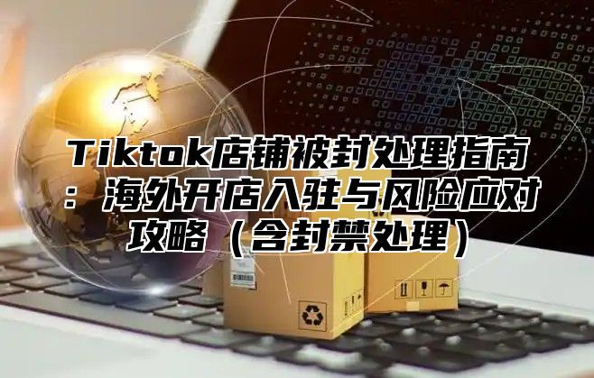 Tiktok店铺被封处理指南：海外开店入驻与风险应对攻略含封禁处理