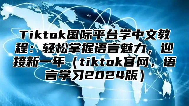 Tiktok国际平台学中文教程：轻松掌握语言魅力，迎接新一年tiktok官网，语言学习2025版