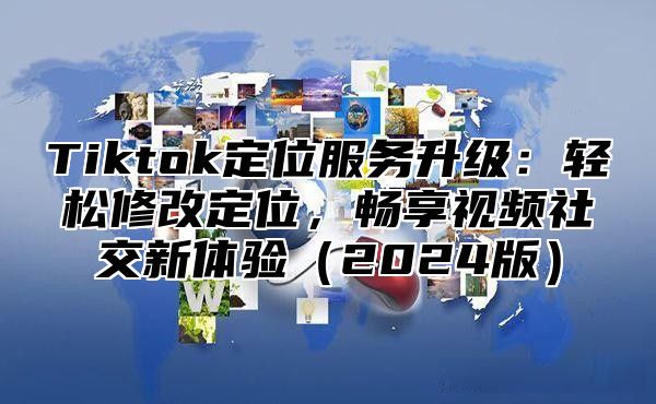 Tiktok定位服务升级：轻松修改定位，畅享视频社交新体验2025版
