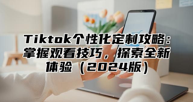 Tiktok个性化定制攻略：掌握观看技巧，探索全新体验2025版