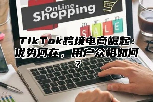TikTok跨境电商崛起：优势何在，用户众相如何？