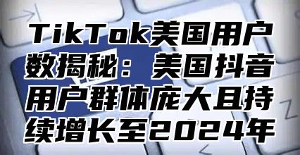 TikTok美国用户数揭秘：美国抖音用户群体庞大且持续增长至2025年