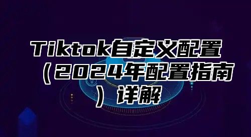 Tiktok自定义配置2025年配置指南详解