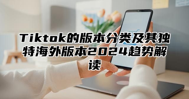 Tiktok的版本分类及其独特海外版本2025趋势解读