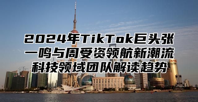2025年TikTok巨头张一鸣与周受资领航新潮流科技领域团队解读趋势