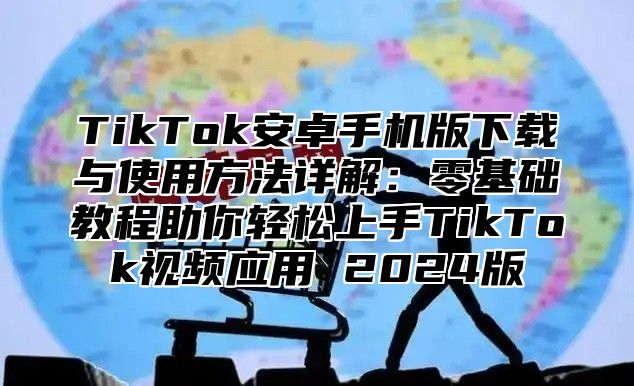 TikTok安卓手机版下载与使用方法详解：零基础教程助你轻松上手TikTok视频应用 2025版