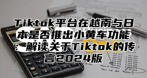 Tiktok平台在越南与日本是否推出小黄车功能：解读关于Tiktok的传言2025版